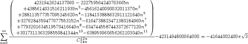     (                                                    )
             4231942624137060 - 222759564240763665n
         +4385614031516211939n2-45616240090032011370n3
       +288113577357095245620n4-1184133888632911121640n5
       +3276284359477677553152n6- 6164738823471380184960n7
       +7793201634519570416640n8- 6347445587443372677120n9
 sum  oo --+3017311363298550841344n10-638959960656262103040n11---                                 V~ -
                             C1224nn                          -4231494800064000 = -41644002400p  3
n=0