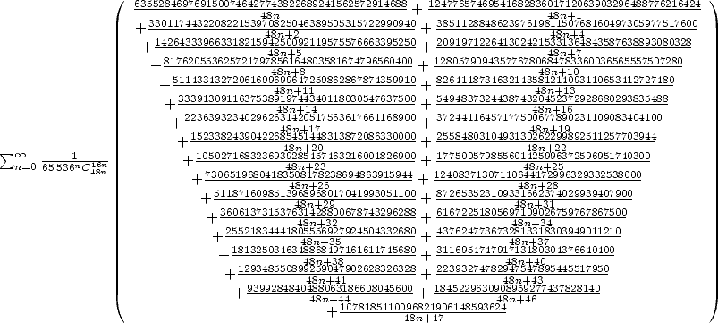                ( 6355284697691500746427743822689241562572914688  1247765746954168283601712063903296488776216424 )
                   33011744322082215394870n82504638950531572299094+0  38511288486239761948811n5+01768160497305977517600
                  + 14264333966331821549482n5+02092119575576663395250+ 20919712264130242154338n1+3464843587638893080328
                  + ---------------48n+5---------------+ --------------48n+7--------------
                   + 81762055362572179784568n1+684803581674796560400 + 12805790943577678046884n7+8313060036565557507280
                     +5114334327206169964989n64+712159862867874359910+ 826411873463214358418n21+410393110653412727480
                     + 333913091163753891489n74+413440118030547637500+ 549483732443874324084n52+31762928680293835488
                      + 2236393234029626341842n0+51717563617661168900+ 372441164571775004687n78+9109231109083404100
                       + 152338243904226845845n1+42480313872086330000+ 25584803104931302486n2+29292892511257703944
 sum o o n=0 655316nC16n        +10502716832369394288n5+42573463216001826900+ 17750057985560144285n9+9623572596951740300
            48n           + 73065196804183540881n7+822368694863915944-+ 1240837130711064484n1+7229896329332538000
                          + 5118716098513968968017041993051100+ 872653523109331662374029939407900
                           +36061373153746381n+42289800678743296288+ 61672251805694781n09+03216759767867500
                           + 2552183444148085n5+5639227924504332680+ 4376247736732488n1+333148303949011210
                            + 181325034634488n8+6834597161611745680+ 3116954747941781n3+18307304376640400
                               129348550894982n59+03487902628326328  2239327478249487n5+4740895445517950
                             +  93992848404488n8+06431186608045600-+ 184522963090488n9+5942377437828140-
                              +         48n+441078185110096+82190614859364248n+46
                                          +         48n+47 